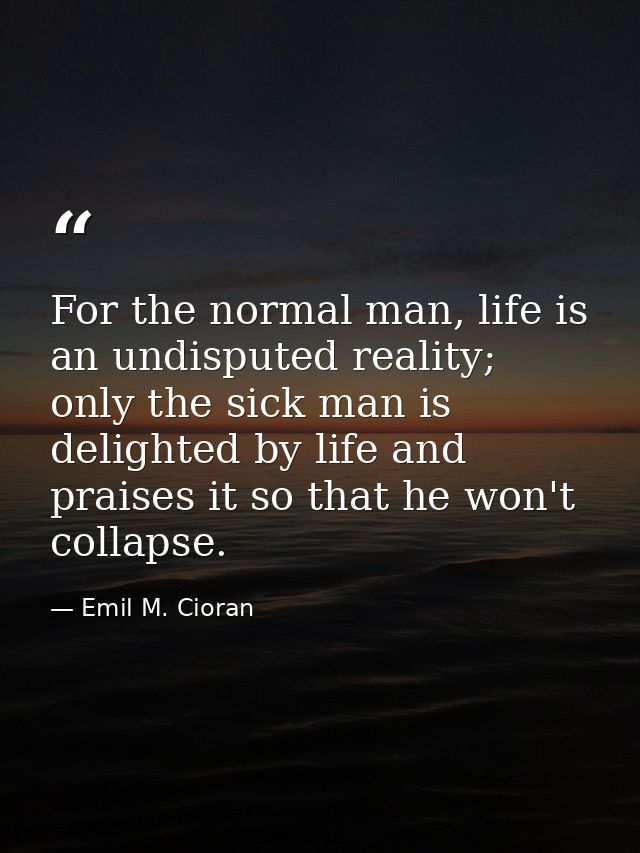 For the normal man, life is an undisputed reality; only the sick man is delighted by life and praises it so that he won' — Emil M. Cioran