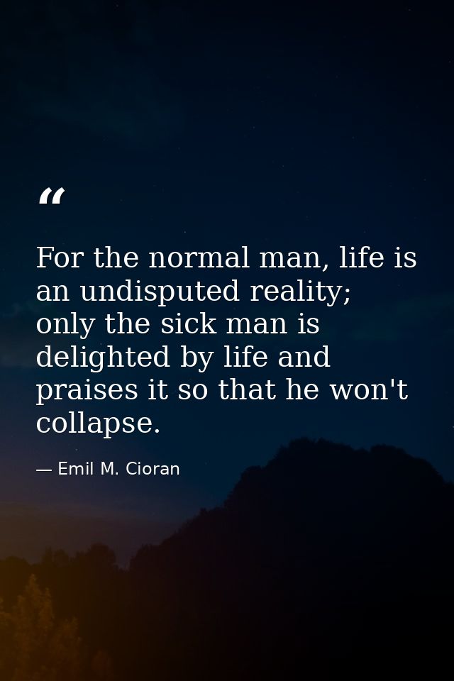 For the normal man, life is an undisputed reality; only the sick man is delighted by life and praises it so that he won' — Emil M. Cioran