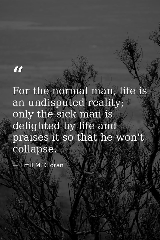 For the normal man, life is an undisputed reality; only the sick man is delighted by life and praises it so that he won' — Emil M. Cioran