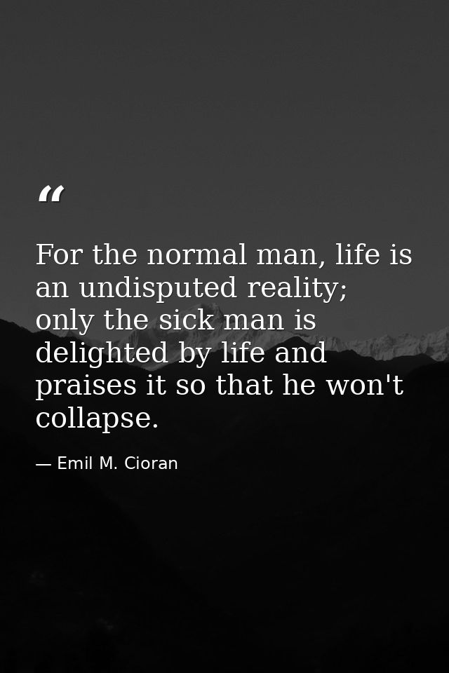 For the normal man, life is an undisputed reality; only the sick man is delighted by life and praises it so that he won' — Emil M. Cioran