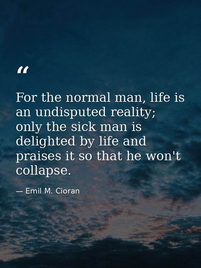 For the normal man, life is an undisputed reality; only the sick man is delighted by life and praises it so that he won' — Emil M. Cioran