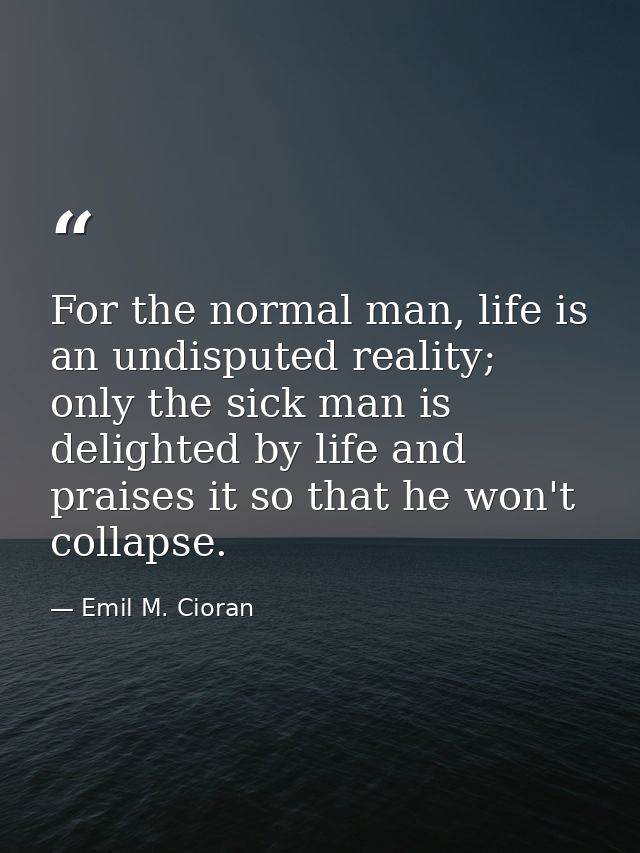 For the normal man, life is an undisputed reality; only the sick man is delighted by life and praises it so that he won' — Emil M. Cioran