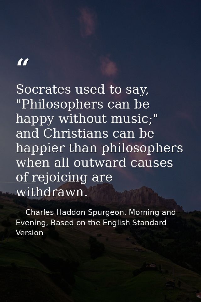 Socrates used to say, "Philosophers can be happy without music;" and Christians can be happier than philosophers when al — Charles Haddon Spurgeon, Morning and Evening, Based on the English Standard Version