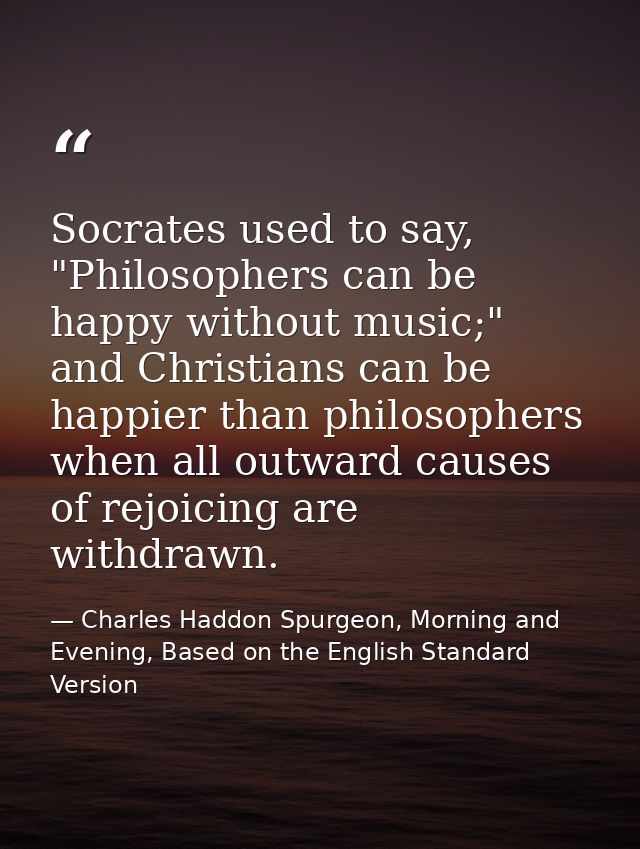 Socrates used to say, "Philosophers can be happy without music;" and Christians can be happier than philosophers when al — Charles Haddon Spurgeon, Morning and Evening, Based on the English Standard Version