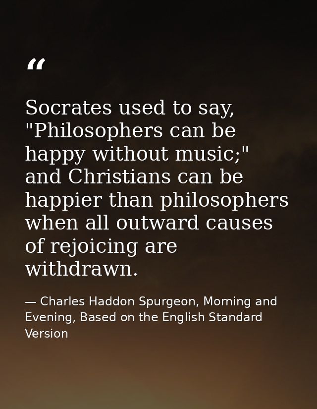 Socrates used to say, "Philosophers can be happy without music;" and Christians can be happier than philosophers when al — Charles Haddon Spurgeon, Morning and Evening, Based on the English Standard Version