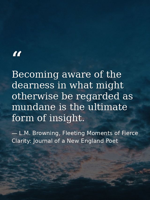 Becoming aware of the dearness in what might otherwise be regarded as mundane is the ultimate form of insight. — L.M. Browning, Fleeting Moments of Fierce Clarity: Journal of a New England Poet