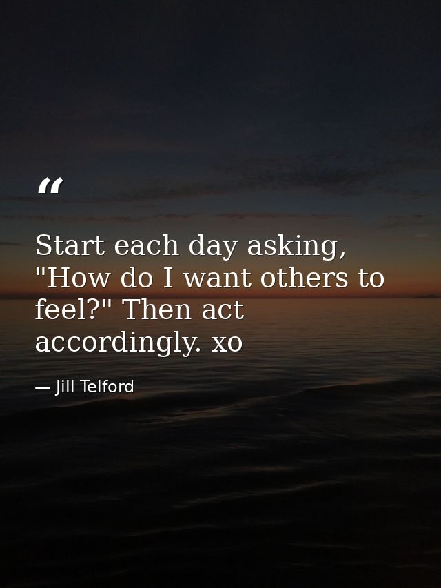 Start each day asking, "How do I want others to feel?" Then act accordingly. xo — Jill Telford