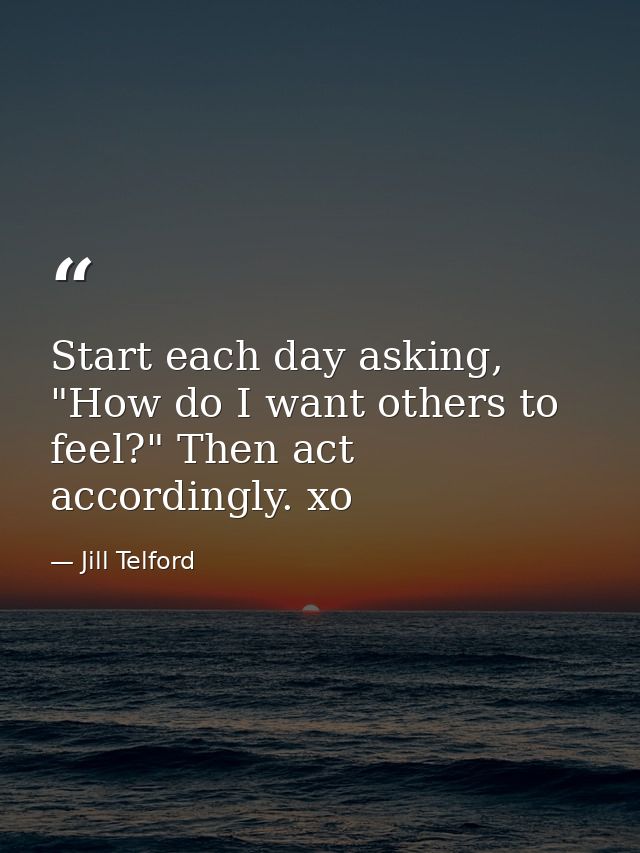 Start each day asking, "How do I want others to feel?" Then act accordingly. xo — Jill Telford