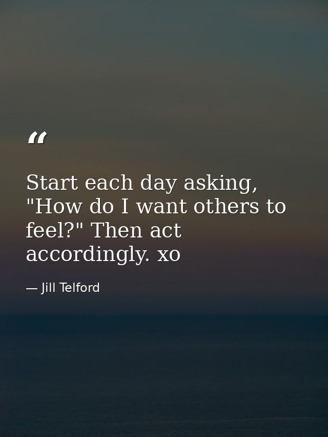 Start each day asking, "How do I want others to feel?" Then act accordingly. xo — Jill Telford