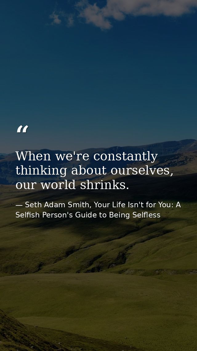 When we're constantly thinking about ourselves, our world shrinks. — Seth Adam Smith, Your Life Isn't for You: A Selfish Person's Guide to Being Selfless