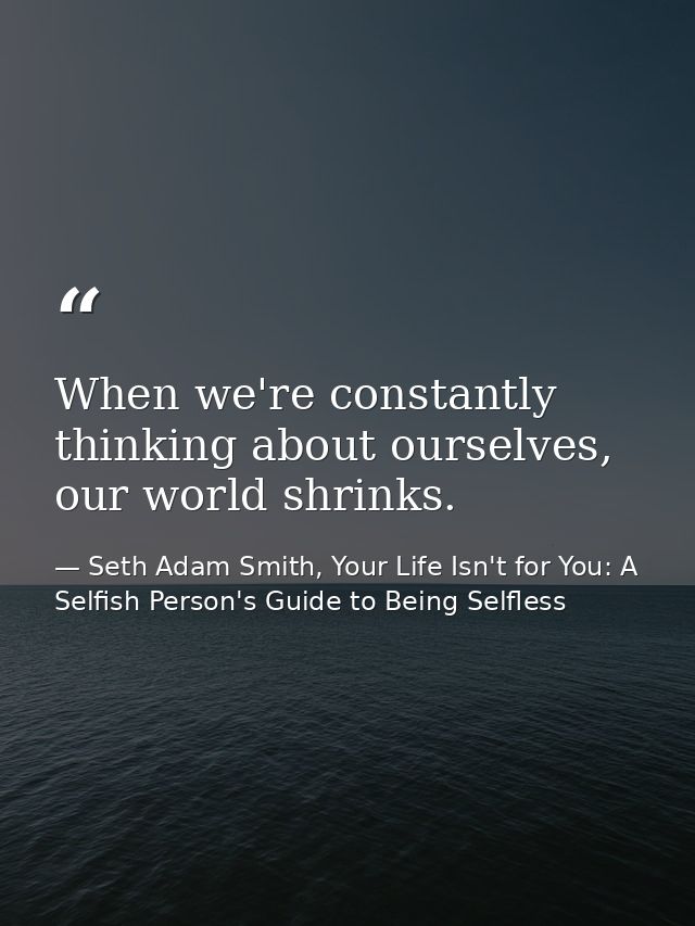When we're constantly thinking about ourselves, our world shrinks. — Seth Adam Smith, Your Life Isn't for You: A Selfish Person's Guide to Being Selfless