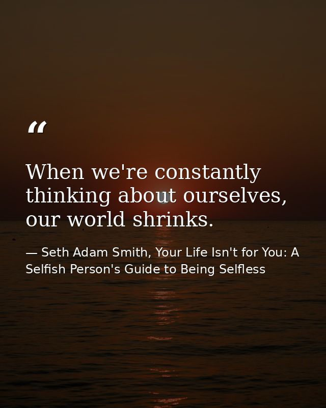 When we're constantly thinking about ourselves, our world shrinks. — Seth Adam Smith, Your Life Isn't for You: A Selfish Person's Guide to Being Selfless