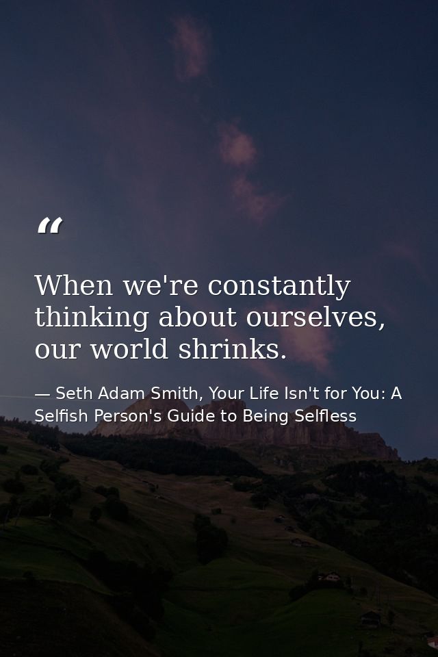 When we're constantly thinking about ourselves, our world shrinks. — Seth Adam Smith, Your Life Isn't for You: A Selfish Person's Guide to Being Selfless