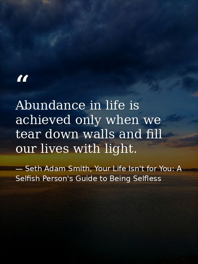 Abundance in life is achieved only when we tear down walls and fill our lives with light. — Seth Adam Smith, Your Life Isn't for You: A Selfish Person's Guide to Being Selfless