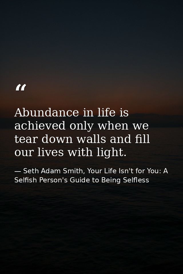Abundance in life is achieved only when we tear down walls and fill our lives with light. — Seth Adam Smith, Your Life Isn't for You: A Selfish Person's Guide to Being Selfless