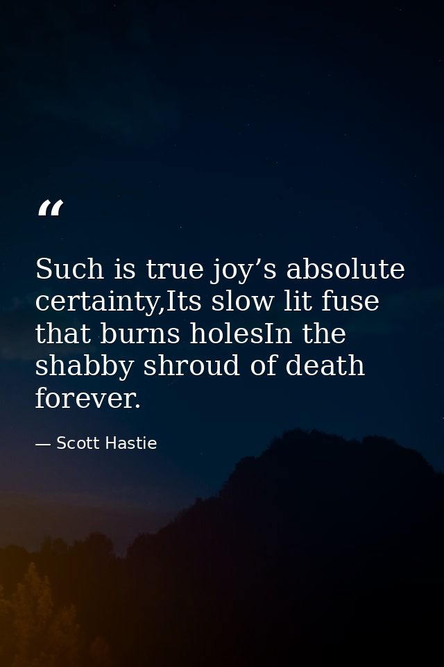 Such is true joy’s absolute certainty,Its slow lit fuse that burns holesIn the shabby shroud of death forever. — Scott Hastie