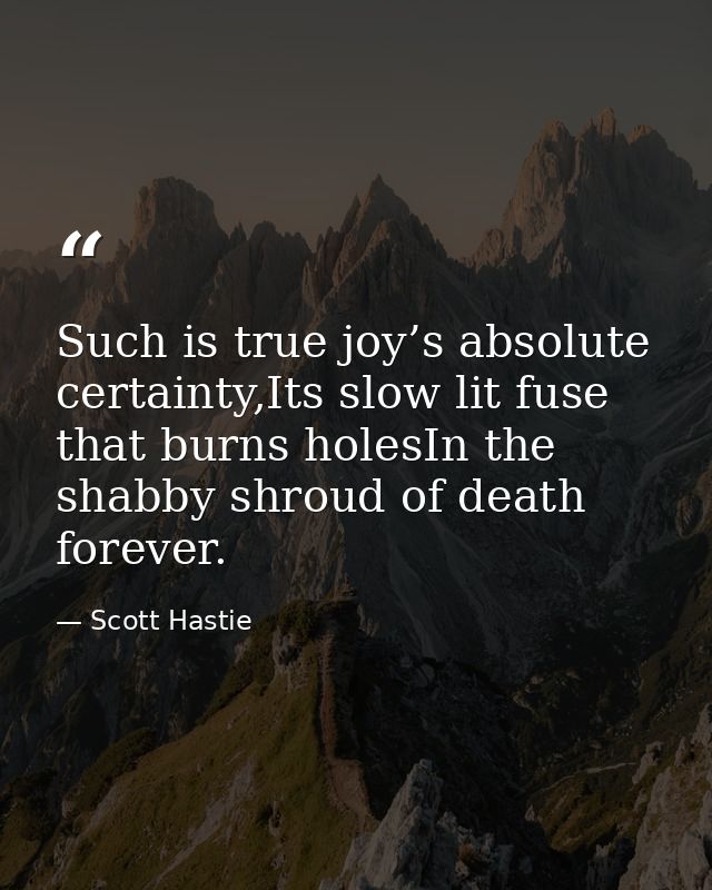 Such is true joy’s absolute certainty,Its slow lit fuse that burns holesIn the shabby shroud of death forever. — Scott Hastie