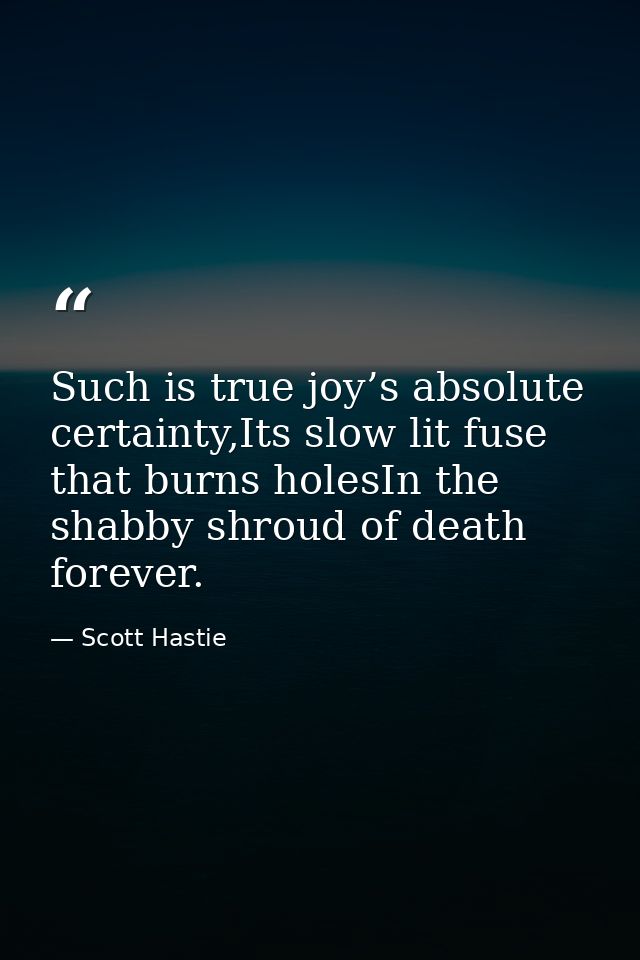 Such is true joy’s absolute certainty,Its slow lit fuse that burns holesIn the shabby shroud of death forever. — Scott Hastie