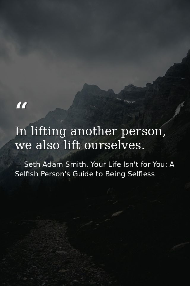 In lifting another person, we also lift ourselves. — Seth Adam Smith, Your Life Isn't for You: A Selfish Person's Guide to Being Selfless