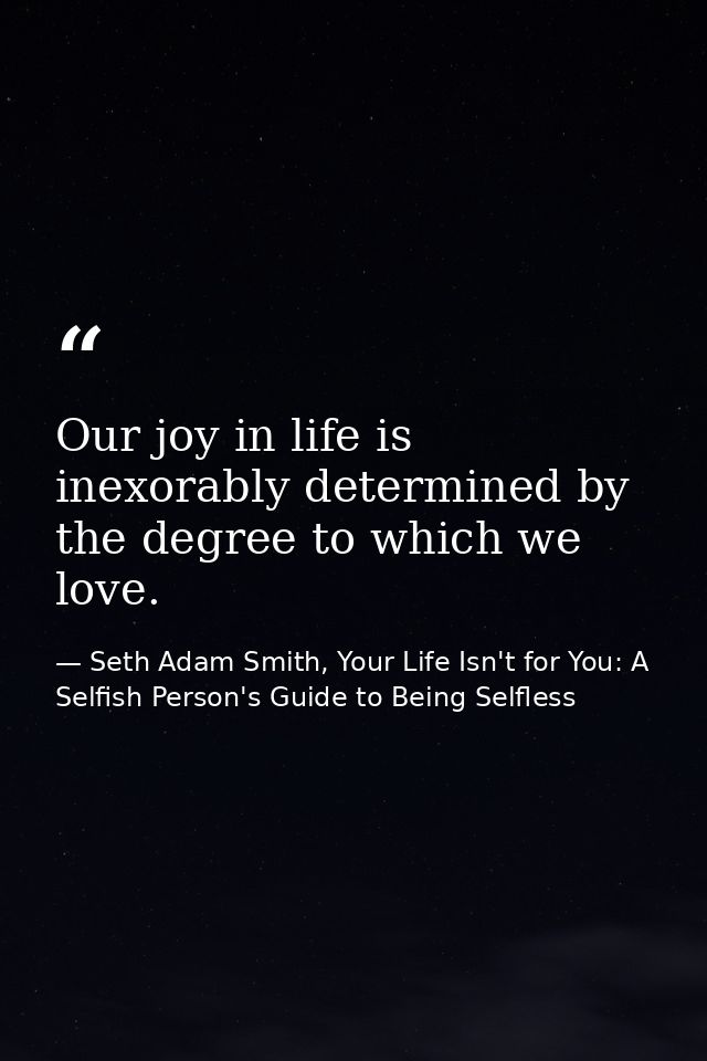 Our joy in life is inexorably determined by the degree to which we love. — Seth Adam Smith, Your Life Isn't for You: A Selfish Person's Guide to Being Selfless