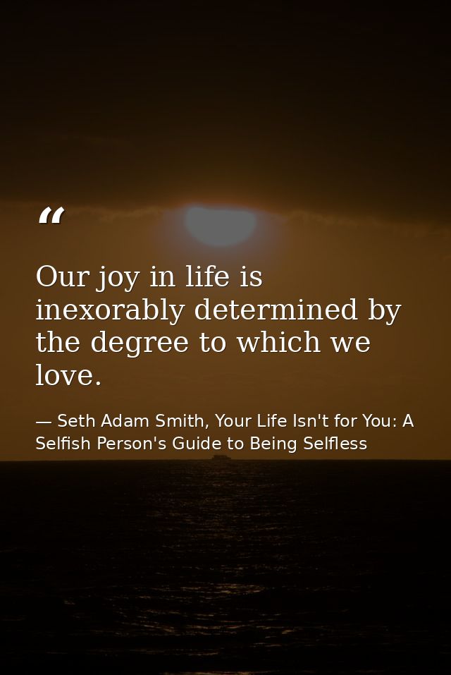 Our joy in life is inexorably determined by the degree to which we love. — Seth Adam Smith, Your Life Isn't for You: A Selfish Person's Guide to Being Selfless