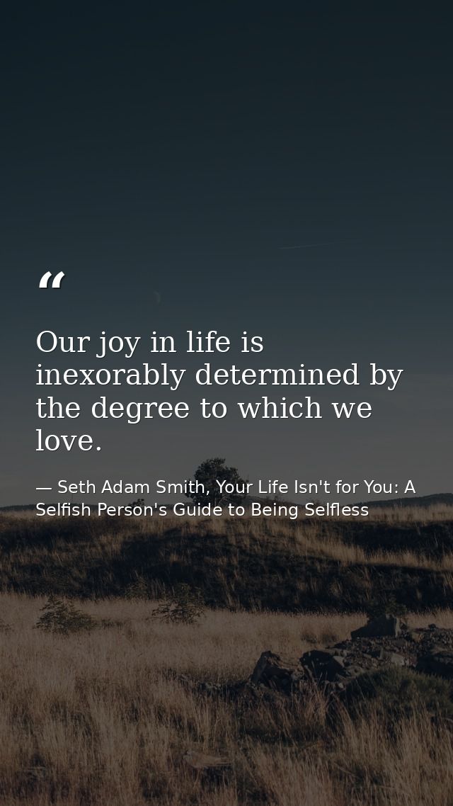 Our joy in life is inexorably determined by the degree to which we love. — Seth Adam Smith, Your Life Isn't for You: A Selfish Person's Guide to Being Selfless