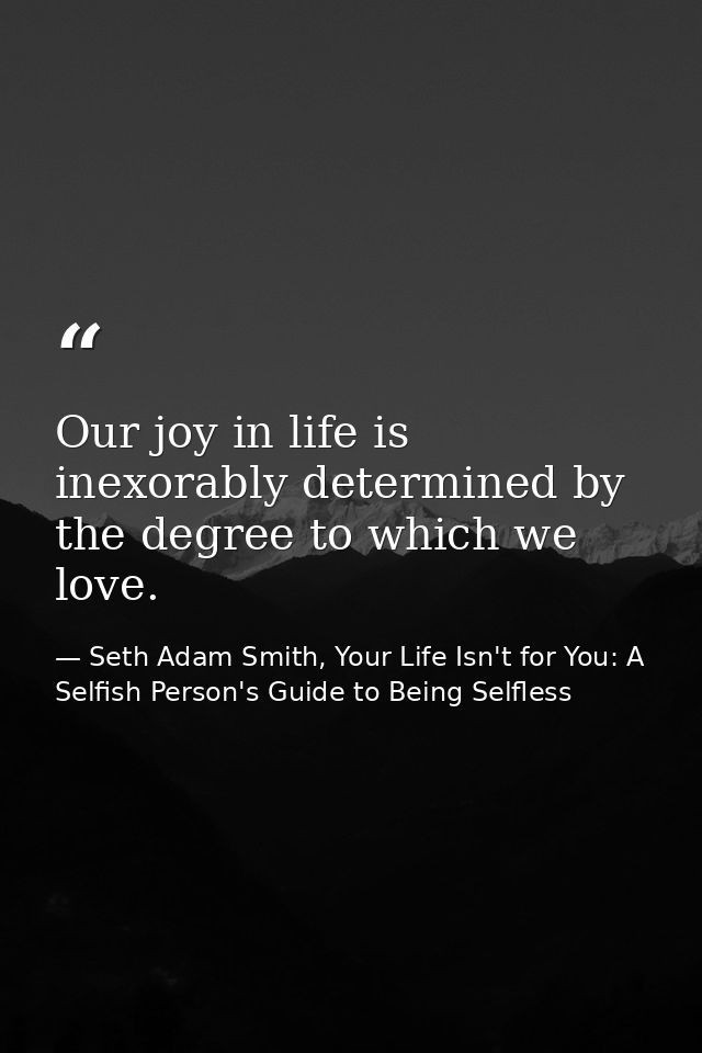 Our joy in life is inexorably determined by the degree to which we love. — Seth Adam Smith, Your Life Isn't for You: A Selfish Person's Guide to Being Selfless