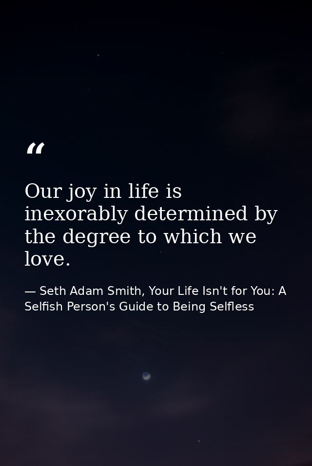 Our joy in life is inexorably determined by the degree to which we love. — Seth Adam Smith, Your Life Isn't for You: A Selfish Person's Guide to Being Selfless