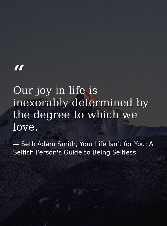 Our joy in life is inexorably determined by the degree to which we love. — Seth Adam Smith, Your Life Isn't for You: A Selfish Person's Guide to Being Selfless