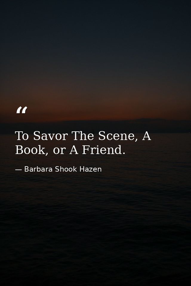 To Savor The Scene, A Book, or A Friend. — Barbara Shook Hazen