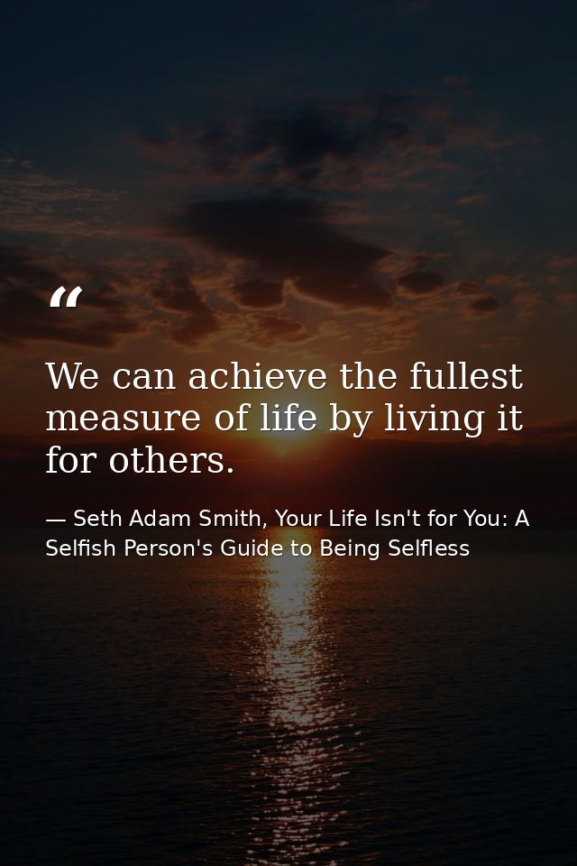 We can achieve the fullest measure of life by living it for others. — Seth Adam Smith, Your Life Isn't for You: A Selfish Person's Guide to Being Selfless