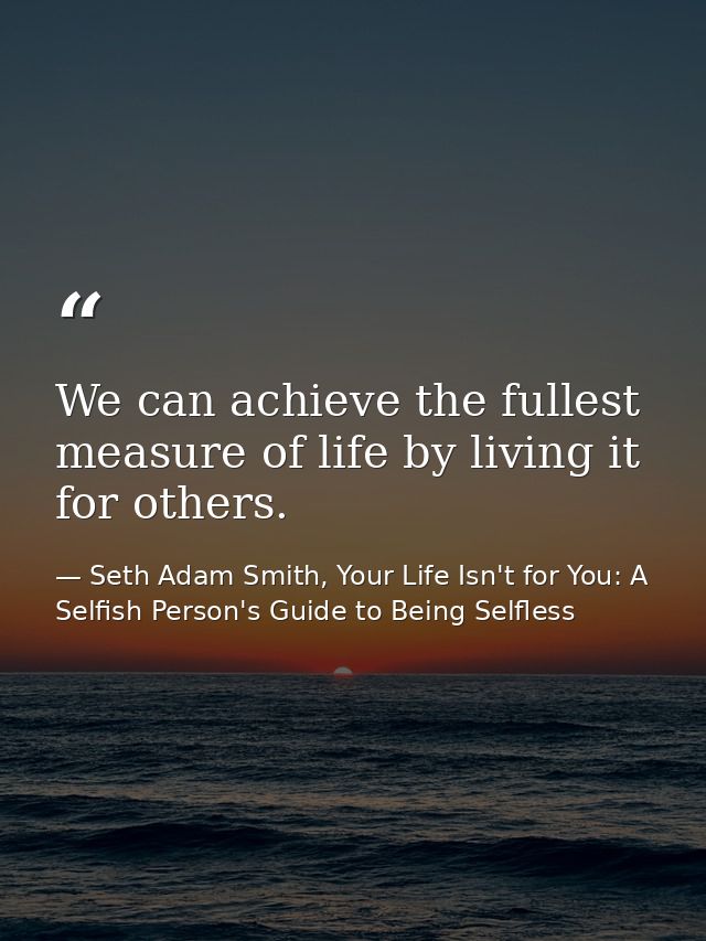 We can achieve the fullest measure of life by living it for others. — Seth Adam Smith, Your Life Isn't for You: A Selfish Person's Guide to Being Selfless