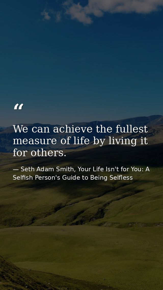 We can achieve the fullest measure of life by living it for others. — Seth Adam Smith, Your Life Isn't for You: A Selfish Person's Guide to Being Selfless
