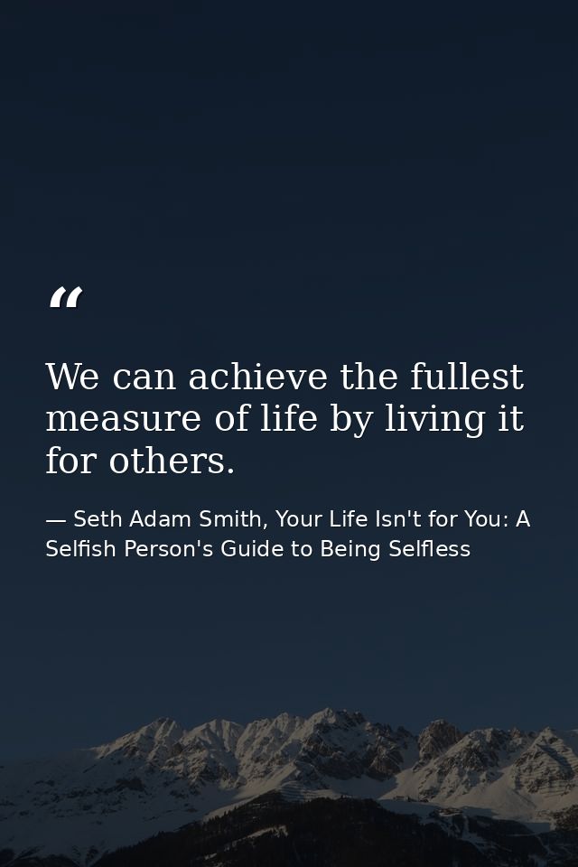We can achieve the fullest measure of life by living it for others. — Seth Adam Smith, Your Life Isn't for You: A Selfish Person's Guide to Being Selfless