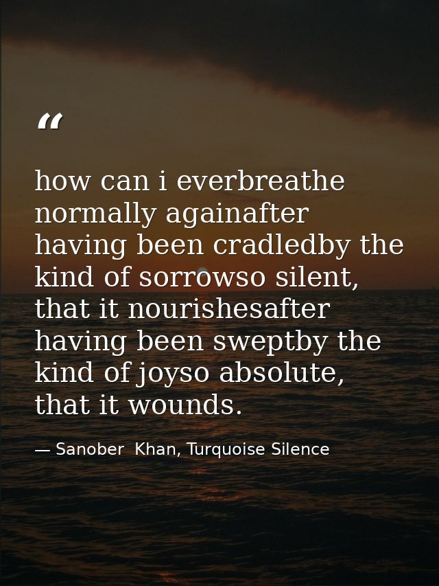 how can i everbreathe normally againafter having been cradledby the kind of sorrowso silent, that it nourishesafter havi — Sanober  Khan, Turquoise Silence