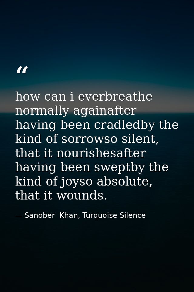 how can i everbreathe normally againafter having been cradledby the kind of sorrowso silent, that it nourishesafter havi — Sanober  Khan, Turquoise Silence