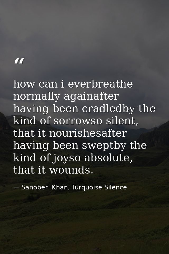 how can i everbreathe normally againafter having been cradledby the kind of sorrowso silent, that it nourishesafter havi — Sanober  Khan, Turquoise Silence