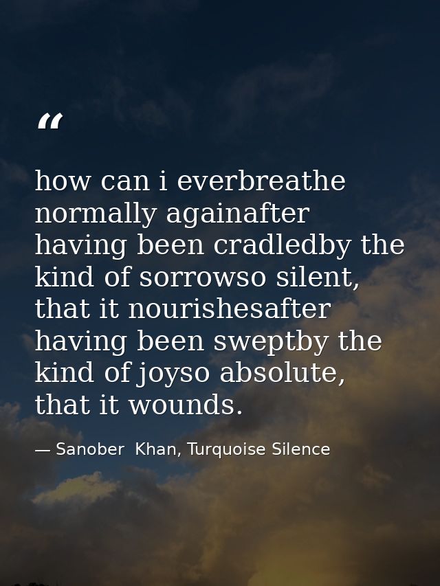 how can i everbreathe normally againafter having been cradledby the kind of sorrowso silent, that it nourishesafter havi — Sanober  Khan, Turquoise Silence