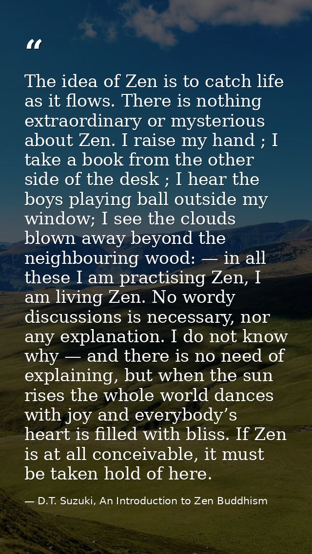The idea of Zen is to catch life as it flows. There is nothing extraordinary or mysterious about Zen. I raise my hand ;  — D.T. Suzuki, An Introduction to Zen Buddhism