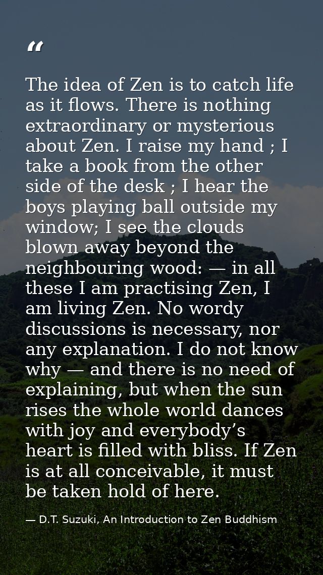 The idea of Zen is to catch life as it flows. There is nothing extraordinary or mysterious about Zen. I raise my hand ;  — D.T. Suzuki, An Introduction to Zen Buddhism