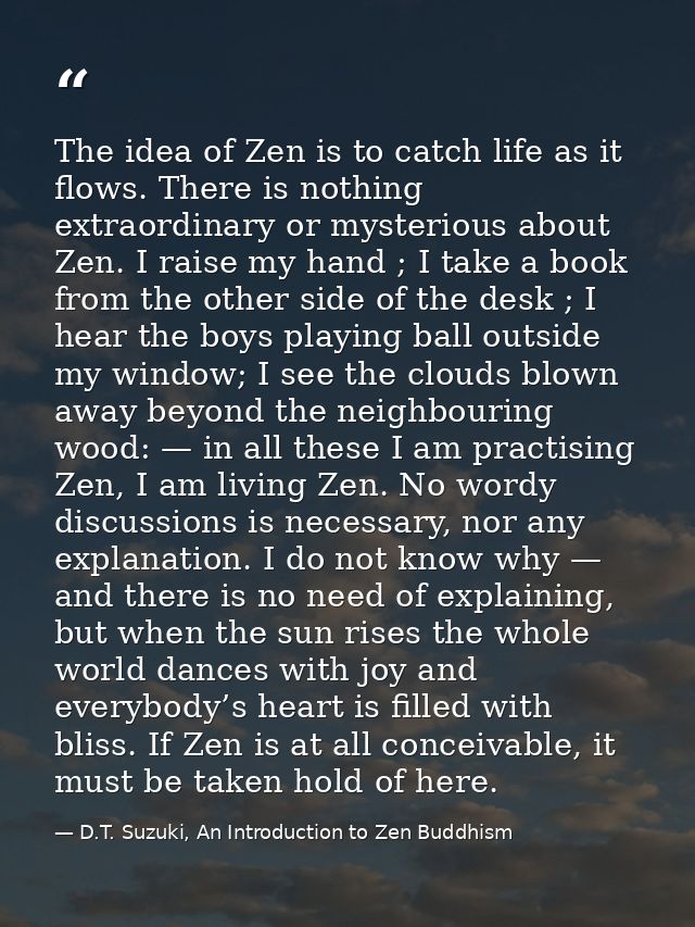 The idea of Zen is to catch life as it flows. There is nothing extraordinary or mysterious about Zen. I raise my hand ;  — D.T. Suzuki, An Introduction to Zen Buddhism