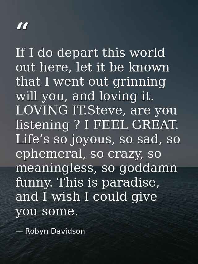 If I do depart this world out here, let it be known that I went out grinning will you, and loving it. LOVING IT.Steve, a — Robyn Davidson