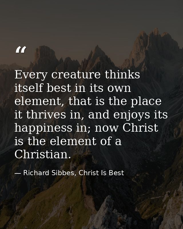Every creature thinks itself best in its own element, that is the place it thrives in, and enjoys its happiness in; now  — Richard Sibbes, Christ Is Best