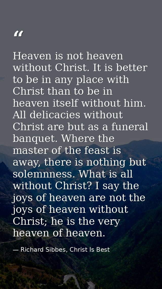 Heaven is not heaven without Christ. It is better to be in any place with Christ than to be in heaven itself without him — Richard Sibbes, Christ Is Best