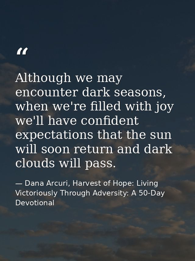 Although we may encounter dark seasons, when we're filled with joy we'll have confident expectations that the sun will s — Dana Arcuri, Harvest of Hope: Living Victoriously Through Adversity: A 50-Day Devotional