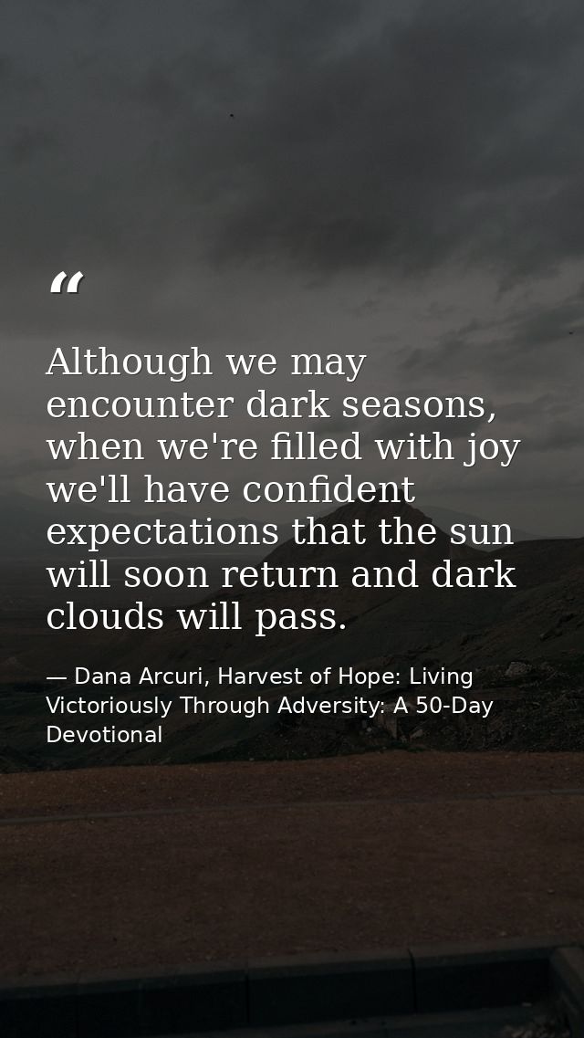 Although we may encounter dark seasons, when we're filled with joy we'll have confident expectations that the sun will s — Dana Arcuri, Harvest of Hope: Living Victoriously Through Adversity: A 50-Day Devotional