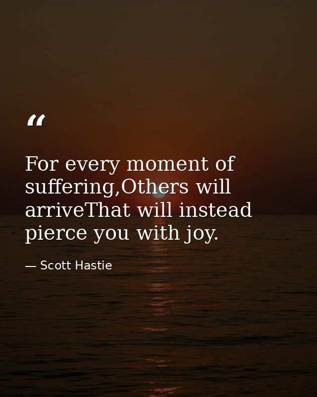 For every moment of suffering,Others will arriveThat will instead pierce you with joy. — Scott Hastie