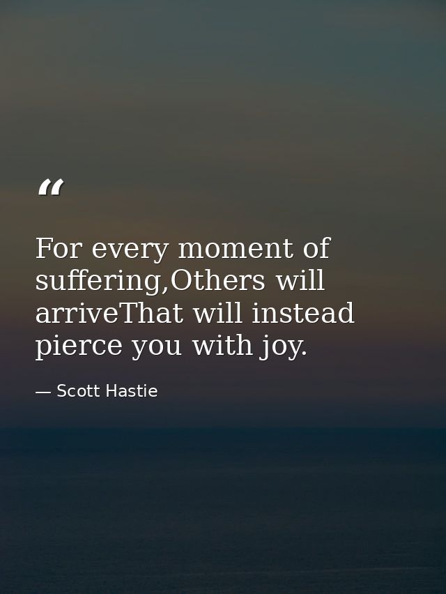 For every moment of suffering,Others will arriveThat will instead pierce you with joy. — Scott Hastie