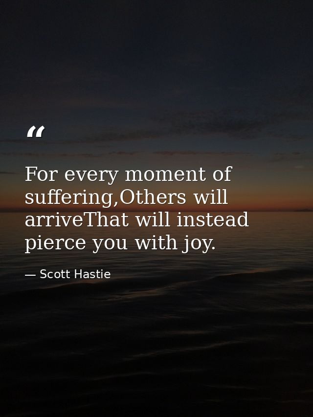 For every moment of suffering,Others will arriveThat will instead pierce you with joy. — Scott Hastie