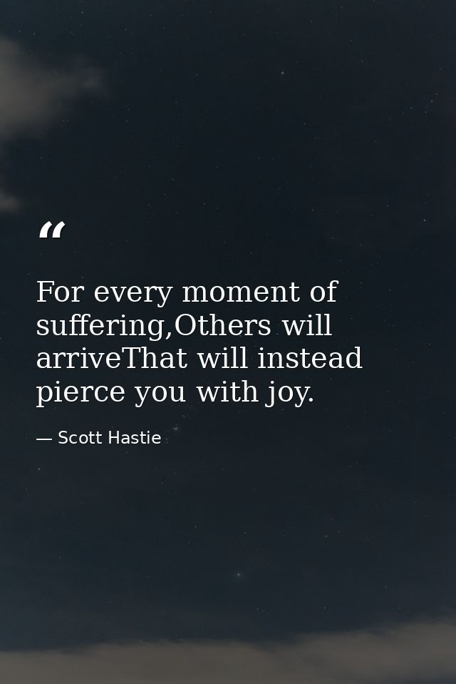 For every moment of suffering,Others will arriveThat will instead pierce you with joy. — Scott Hastie